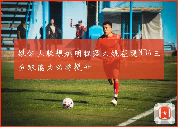 媒体人联想姚明称若大姚在现NBA三分球能力必将提升