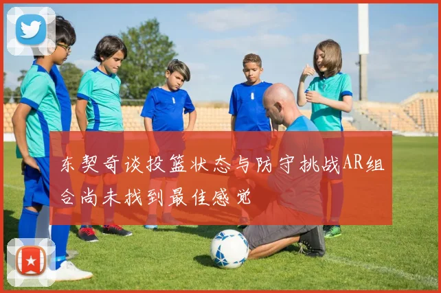 东契奇谈投篮状态与防守挑战AR组合尚未找到最佳感觉
