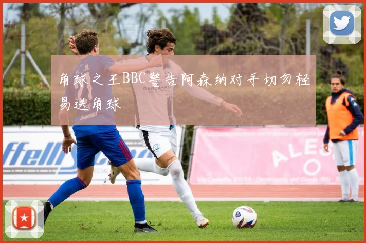 角球之王BBC警告阿森纳对手切勿轻易送角球