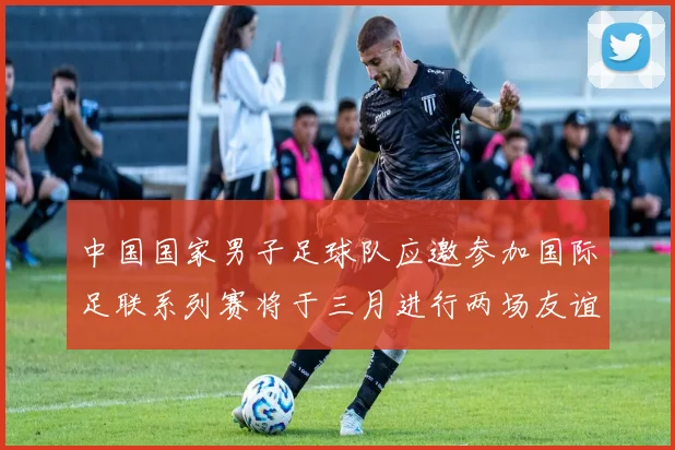 中国国家男子足球队应邀参加国际足联系列赛将于三月进行两场友谊赛