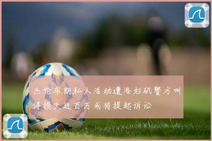 杰伦布朗私人活动遭洛杉矶警方叫停损失近百万或将提起诉讼