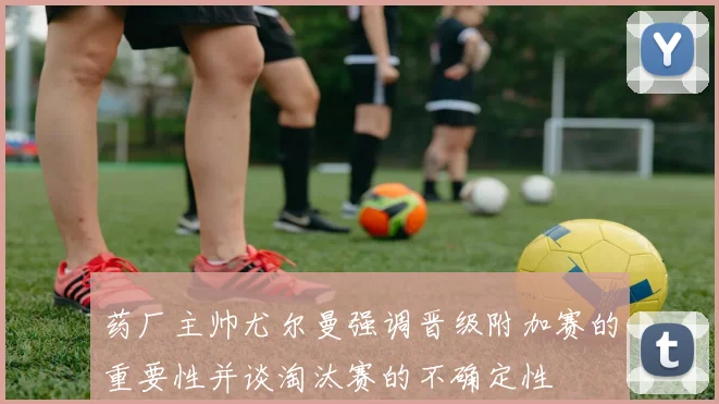 药厂主帅尤尔曼强调晋级附加赛的重要性并谈淘汰赛的不确定性