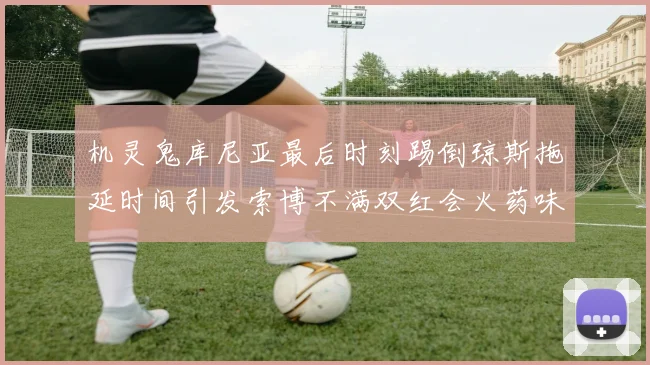 机灵鬼库尼亚最后时刻踢倒琼斯拖延时间引发索博不满双红会火药味十足