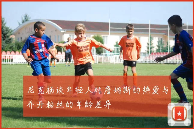 尼克杨谈年轻人对詹姆斯的热爱与乔丹粉丝的年龄差异