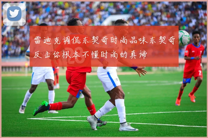 雷迪克调侃东契奇时尚品味东契奇反击你根本不懂时尚的真谛