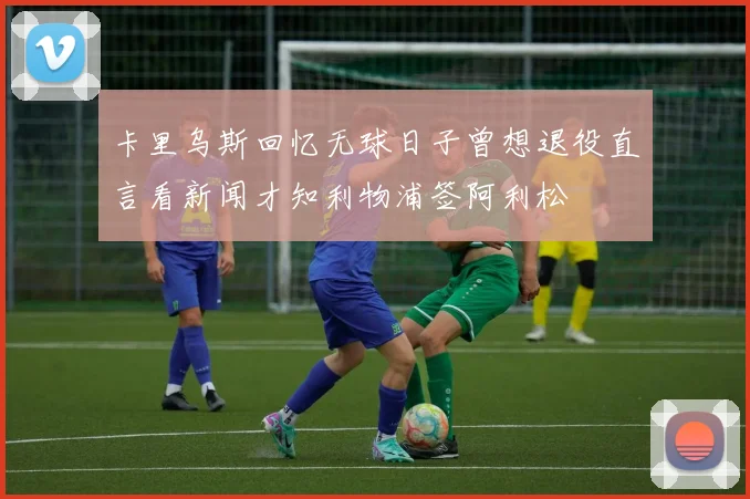 卡里乌斯回忆无球日子曾想退役直言看新闻才知利物浦签阿利松