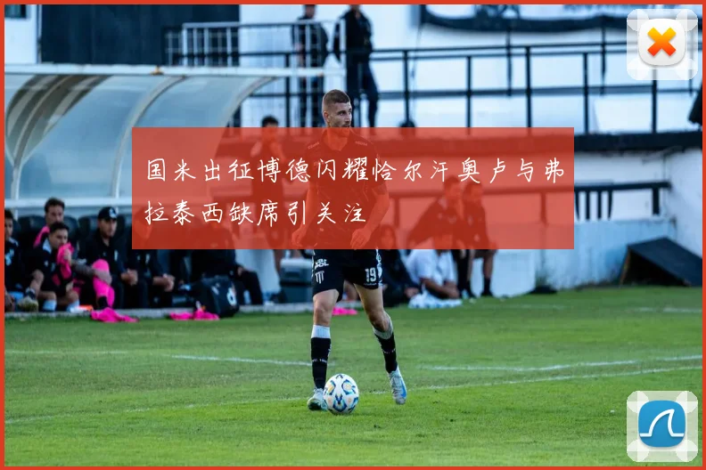 国米出征博德闪耀恰尔汗奥卢与弗拉泰西缺席引关注