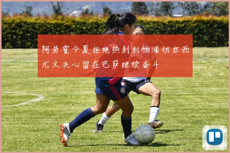 阿劳霍今夏拒绝热刺利物浦切尔西尤文决心留在巴萨继续奋斗