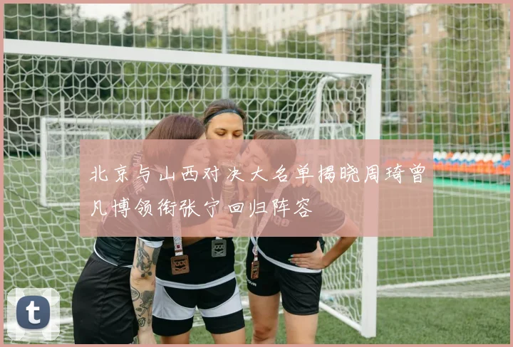 北京与山西对决大名单揭晓周琦曾凡博领衔张宁回归阵容