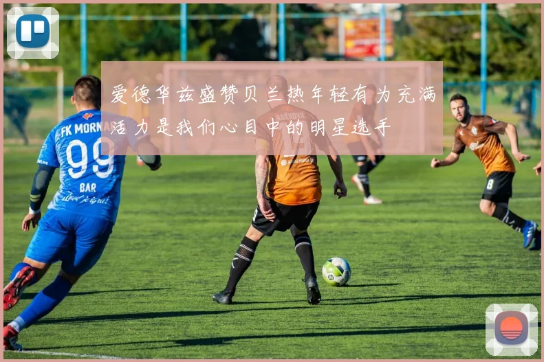 爱德华兹盛赞贝兰热年轻有为充满活力是我们心目中的明星选手