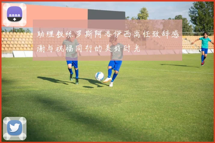 助理教练罗斯阿洛伊西离任致辞感谢与祝福同行的美好时光