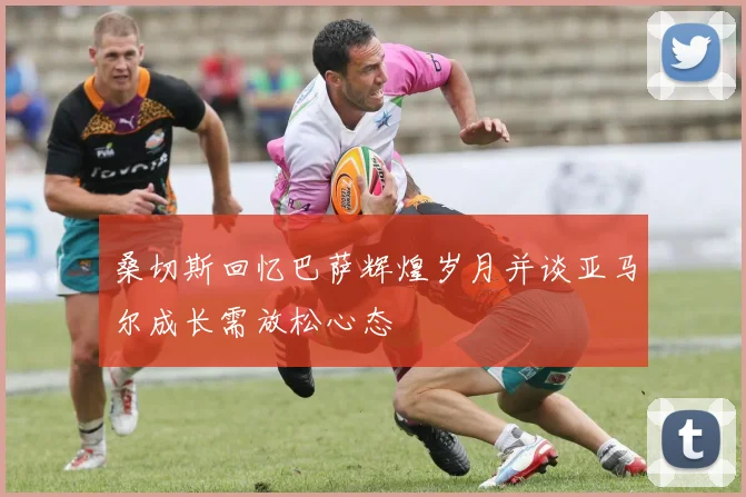 桑切斯回忆巴萨辉煌岁月并谈亚马尔成长需放松心态