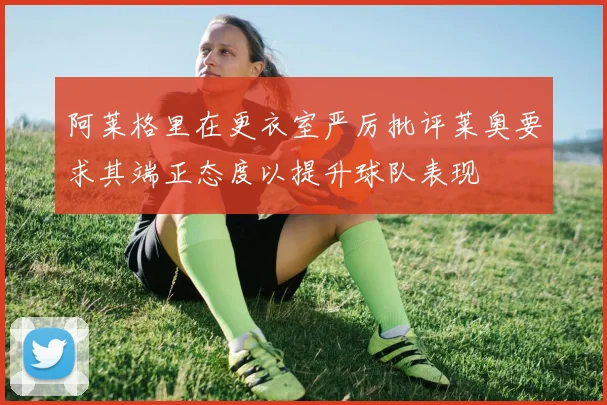 阿莱格里在更衣室严厉批评莱奥要求其端正态度以提升球队表现