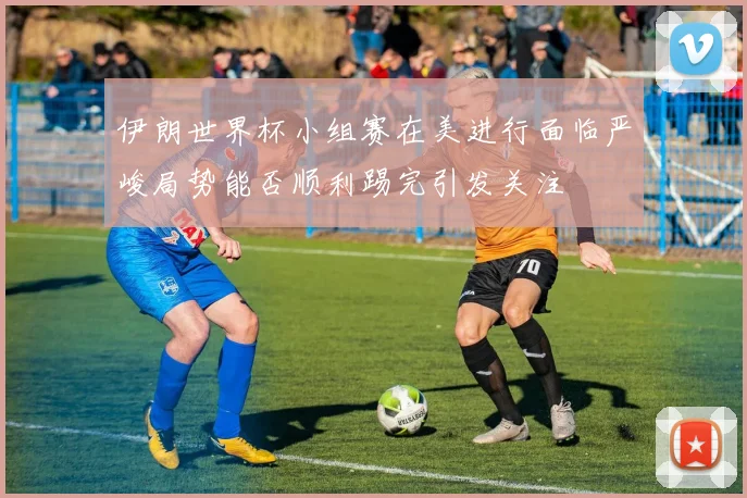 伊朗世界杯小组赛在美进行面临严峻局势能否顺利踢完引发关注
