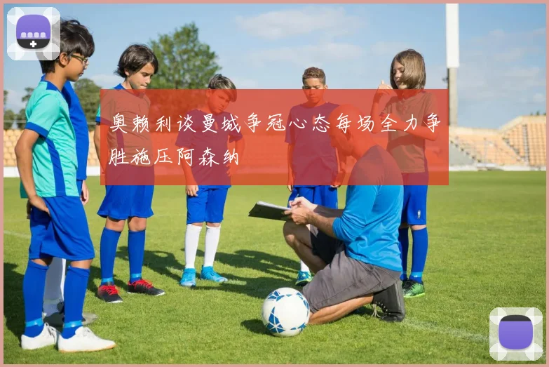 奥赖利谈曼城争冠心态每场全力争胜施压阿森纳