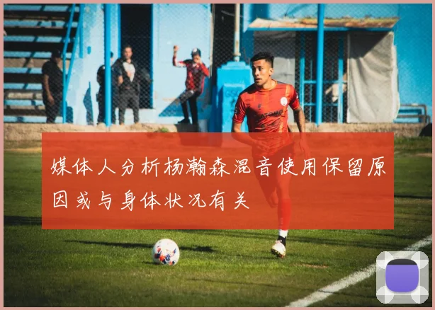 媒体人分析杨瀚森混音使用保留原因或与身体状况有关