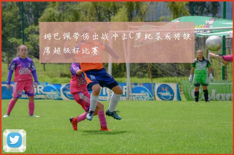 姆巴佩带伤出战冲击C罗纪录或将缺席超级杯比赛
