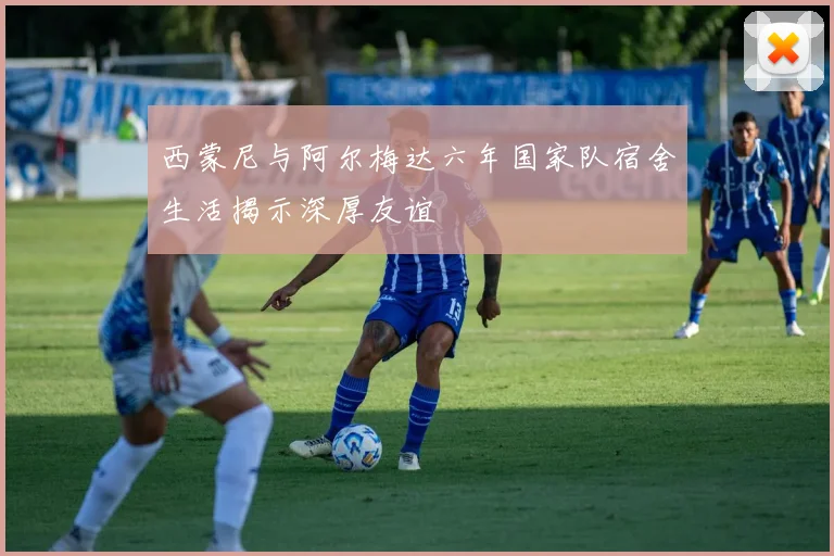 西蒙尼与阿尔梅达六年国家队宿舍生活揭示深厚友谊