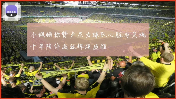 小佩顿称赞卢尼为球队心脏与灵魂十年陪伴成就辉煌历程