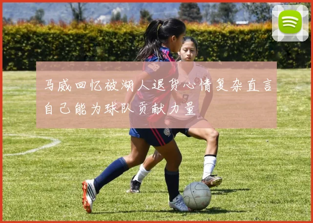 马威回忆被湖人退货心情复杂直言自己能为球队贡献力量