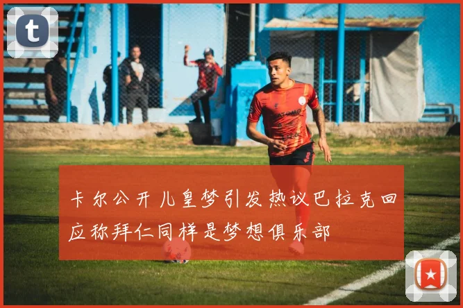 卡尔公开儿皇梦引发热议巴拉克回应称拜仁同样是梦想俱乐部