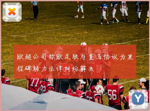 欧超公司称欧足联与皇马协议为里程碑助力法律纠纷解决