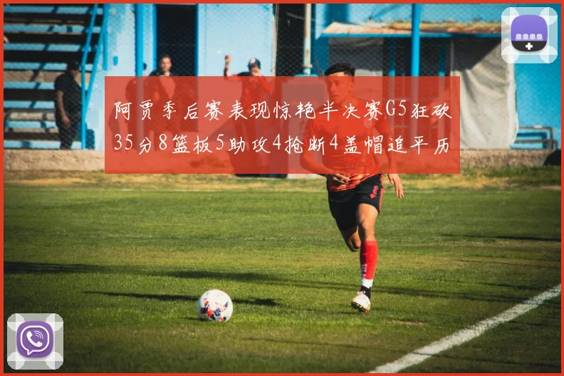 阿贾季后赛表现惊艳半决赛G5狂砍35分8篮板5助攻4抢断4盖帽追平历史纪录