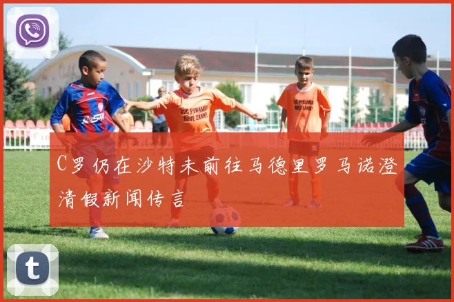 C罗仍在沙特未前往马德里罗马诺澄清假新闻传言