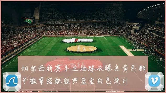 切尔西新赛季主场球衣曝光黄色狮子徽章搭配经典蓝金白色设计