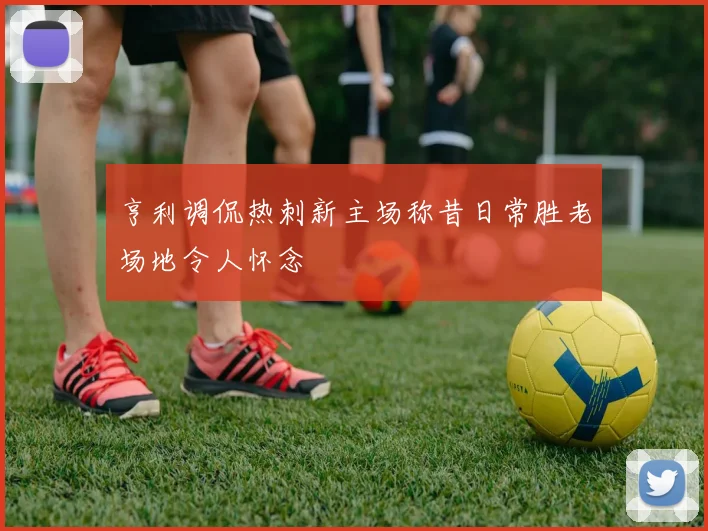 亨利调侃热刺新主场称昔日常胜老场地令人怀念