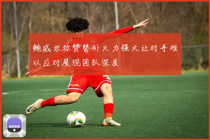 鲍威尔称赞替补火力强大让对手难以应对展现团队深度