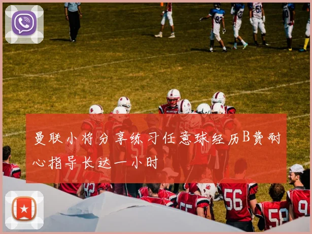 曼联小将分享练习任意球经历B费耐心指导长达一小时