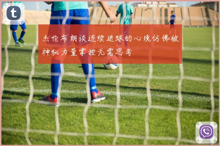 杰伦布朗谈连续进球的心境仿佛被神秘力量掌控无需思考